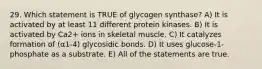 29. Which statement is TRUE of glycogen synthase? A) It is activated by at least 11 different protein kinases. B) It is activated by Ca2+ ions in skeletal muscle. C) It catalyzes formation of (α1-4) glycosidic bonds. D) It uses glucose-1-phosphate as a substrate. E) All of the statements are true.