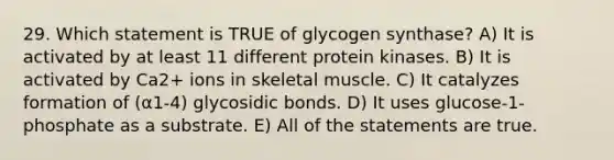 29. Which statement is TRUE of glycogen synthase? A) It is activated by at least 11 different protein kinases. B) It is activated by Ca2+ ions in skeletal muscle. C) It catalyzes formation of (α1-4) glycosidic bonds. D) It uses glucose-1-phosphate as a substrate. E) All of the statements are true.