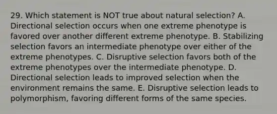 29. Which statement is NOT true about natural selection? A. Directional selection occurs when one extreme phenotype is favored over another different extreme phenotype. B. Stabilizing selection favors an intermediate phenotype over either of the extreme phenotypes. C. Disruptive selection favors both of the extreme phenotypes over the intermediate phenotype. D. Directional selection leads to improved selection when the environment remains the same. E. Disruptive selection leads to polymorphism, favoring different forms of the same species.