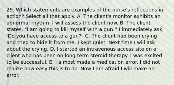 29. Which statements are examples of the nurse's reflections in action? Select all that apply. A. The client's monitor exhibits an abnormal rhythm. I will assess the client now. B. The client states, "I am going to kill myself with a gun.'' I immediately ask, 'Do you have access to a gun?" C. The client had been crying and tried to hide it from me. I kept quiet. Next time I will ask about the crying. D. I started an intravenous access site on a client who has been on long-term steroid therapy. I was excited to be successful. E. I almost made a medication error. I did not realize how easy this is to do. Now I am afraid I will make an error.