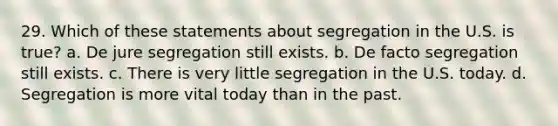 29. Which of these statements about segregation in the U.S. is true? a. De jure segregation still exists. b. De facto segregation still exists. c. There is very little segregation in the U.S. today. d. Segregation is more vital today than in the past.