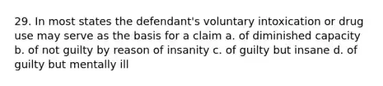 29. In most states the defendant's voluntary intoxication or drug use may serve as the basis for a claim a. of diminished capacity b. of not guilty by reason of insanity c. of guilty but insane d. of guilty but mentally ill