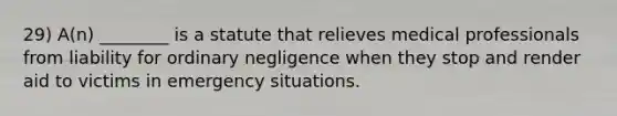 29) A(n) ________ is a statute that relieves medical professionals from liability for ordinary negligence when they stop and render aid to victims in emergency situations.