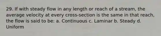 29. If with steady flow in any length or reach of a stream, the average velocity at every cross-section is the same in that reach, the flow is said to be: a. Continuous c. Laminar b. Steady d. Uniform