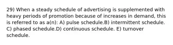 29) When a steady schedule of advertising is supplemented with heavy periods of promotion because of increases in demand, this is referred to as a(n): A) pulse schedule.B) intermittent schedule. C) phased schedule.D) continuous schedule. E) turnover schedule.