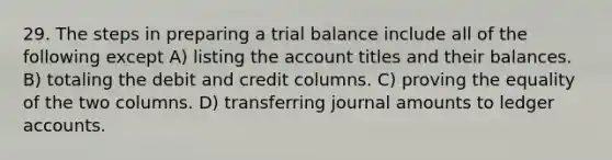 29. The steps in preparing a trial balance include all of the following except A) listing the account titles and their balances. B) totaling the debit and credit columns. C) proving the equality of the two columns. D) transferring journal amounts to ledger accounts.