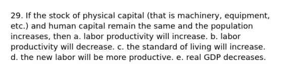 29. If the stock of physical capital (that is machinery, equipment, etc.) and human capital remain the same and the population increases, then a. labor productivity will increase. b. labor productivity will decrease. c. the standard of living will increase. d. the new labor will be more productive. e. real GDP decreases.