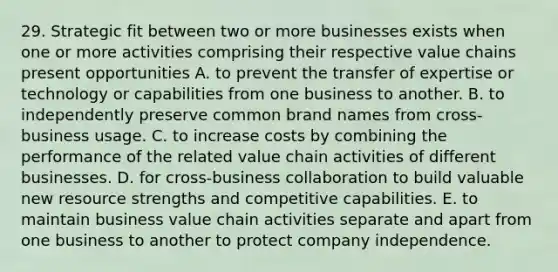 29. Strategic fit between two or more businesses exists when one or more activities comprising their respective value chains present opportunities A. to prevent the transfer of expertise or technology or capabilities from one business to another. B. to independently preserve common brand names from cross-business usage. C. to increase costs by combining the performance of the related value chain activities of different businesses. D. for cross-business collaboration to build valuable new resource strengths and competitive capabilities. E. to maintain business value chain activities separate and apart from one business to another to protect company independence.