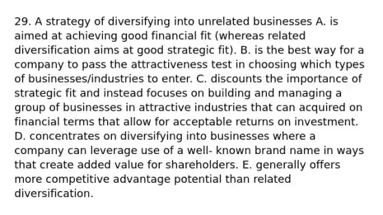 29. A strategy of diversifying into unrelated businesses A. is aimed at achieving good financial fit (whereas related diversification aims at good strategic fit). B. is the best way for a company to pass the attractiveness test in choosing which types of businesses/industries to enter. C. discounts the importance of strategic fit and instead focuses on building and managing a group of businesses in attractive industries that can acquired on financial terms that allow for acceptable returns on investment. D. concentrates on diversifying into businesses where a company can leverage use of a well- known brand name in ways that create added value for shareholders. E. generally offers more competitive advantage potential than related diversification.