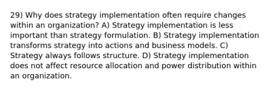 29) Why does strategy implementation often require changes within an organization? A) Strategy implementation is less important than strategy formulation. B) Strategy implementation transforms strategy into actions and business models. C) Strategy always follows structure. D) Strategy implementation does not affect <a href='https://www.questionai.com/knowledge/kadTveDlwH-resource-allocation' class='anchor-knowledge'>resource allocation</a> and power distribution within an organization.