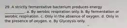 29. A strictly fermentative bacterium produces energy ___________. a. By aerobic respiration only. b. By fermentation or aerobic respiration. c. Only in the absence of oxygen. d. Only in the presence of oxygen. e. By Glycoysis only.