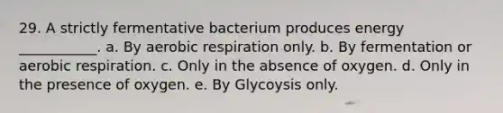 29. A strictly fermentative bacterium produces energy ___________. a. By aerobic respiration only. b. By fermentation or aerobic respiration. c. Only in the absence of oxygen. d. Only in the presence of oxygen. e. By Glycoysis only.