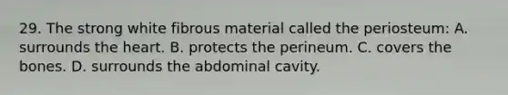 29. The strong white fibrous material called the periosteum: A. surrounds the heart. B. protects the perineum. C. covers the bones. D. surrounds the abdominal cavity.