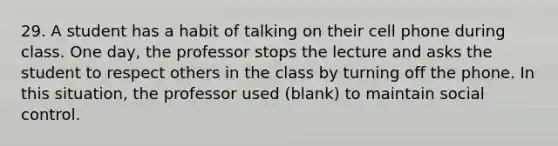 29. A student has a habit of talking on their cell phone during class. One day, the professor stops the lecture and asks the student to respect others in the class by turning off the phone. In this situation, the professor used (blank) to maintain social control.