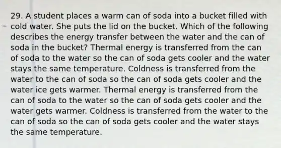 29. A student places a warm can of soda into a bucket filled with cold water. She puts the lid on the bucket. Which of the following describes the energy transfer between the water and the can of soda in the bucket? Thermal energy is transferred from the can of soda to the water so the can of soda gets cooler and the water stays the same temperature. Coldness is transferred from the water to the can of soda so the can of soda gets cooler and the water ice gets warmer. Thermal energy is transferred from the can of soda to the water so the can of soda gets cooler and the water gets warmer. Coldness is transferred from the water to the can of soda so the can of soda gets cooler and the water stays the same temperature.