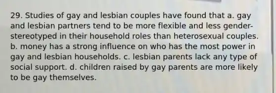 29. Studies of gay and lesbian couples have found that a. gay and lesbian partners tend to be more flexible and less gender-stereotyped in their household roles than heterosexual couples. b. money has a strong influence on who has the most power in gay and lesbian households. c. lesbian parents lack any type of social support. d. children raised by gay parents are more likely to be gay themselves.