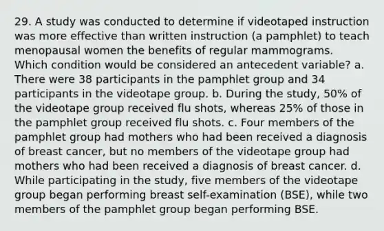 29. A study was conducted to determine if videotaped instruction was more effective than written instruction (a pamphlet) to teach menopausal women the benefits of regular mammograms. Which condition would be considered an antecedent variable? a. There were 38 participants in the pamphlet group and 34 participants in the videotape group. b. During the study, 50% of the videotape group received flu shots, whereas 25% of those in the pamphlet group received flu shots. c. Four members of the pamphlet group had mothers who had been received a diagnosis of breast cancer, but no members of the videotape group had mothers who had been received a diagnosis of breast cancer. d. While participating in the study, five members of the videotape group began performing breast self-examination (BSE), while two members of the pamphlet group began performing BSE.