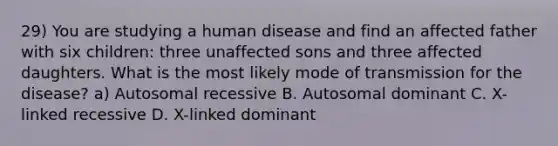 29) You are studying a human disease and find an affected father with six children: three unaffected sons and three affected daughters. What is the most likely mode of transmission for the disease? a) Autosomal recessive B. Autosomal dominant C. X-linked recessive D. X-linked dominant