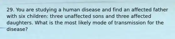 29. You are studying a human disease and find an affected father with six children: three unaffected sons and three affected daughters. What is the most likely mode of transmission for the disease?