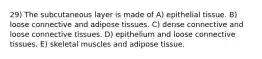 29) The subcutaneous layer is made of A) epithelial tissue. B) loose connective and adipose tissues. C) dense connective and loose connective tissues. D) epithelium and loose connective tissues. E) skeletal muscles and adipose tissue.