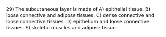 29) The subcutaneous layer is made of A) epithelial tissue. B) loose connective and adipose tissues. C) dense connective and loose connective tissues. D) epithelium and loose connective tissues. E) skeletal muscles and adipose tissue.