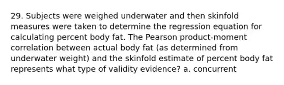 29. Subjects were weighed underwater and then skinfold measures were taken to determine the regression equation for calculating percent body fat. The Pearson product-moment correlation between actual body fat (as determined from underwater weight) and the skinfold estimate of percent body fat represents what type of validity evidence? a. concurrent