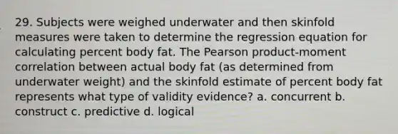 29. Subjects were weighed underwater and then skinfold measures were taken to determine the regression equation for calculating percent body fat. The Pearson product-moment correlation between actual body fat (as determined from underwater weight) and the skinfold estimate of percent body fat represents what type of validity evidence? a. concurrent b. construct c. predictive d. logical