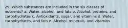 29. Which substances are included in the six classes of nutrients? a. Water, alcohol, and fats b. Alcohol, proteins, and carbohydrates c. Antioxidants, sugar, and vitamins d. Water, carbohydrates, and fats e. Alcohol, minerals, and vitamins