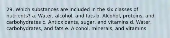 29. Which substances are included in the six classes of nutrients? a. Water, alcohol, and fats b. Alcohol, proteins, and carbohydrates c. Antioxidants, sugar, and vitamins d. Water, carbohydrates, and fats e. Alcohol, minerals, and vitamins