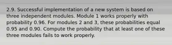 2.9. Successful implementation of a new system is based on three independent modules. Module 1 works properly with probability 0.96. For modules 2 and 3, these probabilities equal 0.95 and 0.90. Compute the probability that at least one of these three modules fails to work properly.