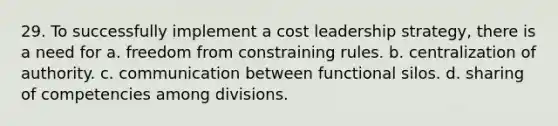 29. To successfully implement a cost leadership strategy, there is a need for a. freedom from constraining rules. b. centralization of authority. c. communication between functional silos. d. sharing of competencies among divisions.