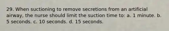 29. When suctioning to remove secretions from an artificial airway, the nurse should limit the suction time to: a. 1 minute. b. 5 seconds. c. 10 seconds. d. 15 seconds.