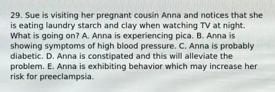 29. Sue is visiting her pregnant cousin Anna and notices that she is eating laundry starch and clay when watching TV at night. What is going on? A. Anna is experiencing pica. B. Anna is showing symptoms of high <a href='https://www.questionai.com/knowledge/kD0HacyPBr-blood-pressure' class='anchor-knowledge'>blood pressure</a>. C. Anna is probably diabetic. D. Anna is constipated and this will alleviate the problem. E. Anna is exhibiting behavior which may increase her risk for preeclampsia.