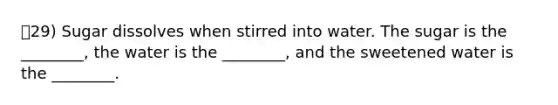 29) Sugar dissolves when stirred into water. The sugar is the ________, the water is the ________, and the sweetened water is the ________.