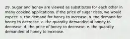 29. Sugar and honey are viewed as substitutes for each other in many cooking applications. If the price of sugar rises, we would expect: a. the demand for honey to increase. b. the demand for honey to decrease. c. the quantity demanded of honey to decrease. d. the price of honey to decrease. e. the quantity demanded of honey to increase.