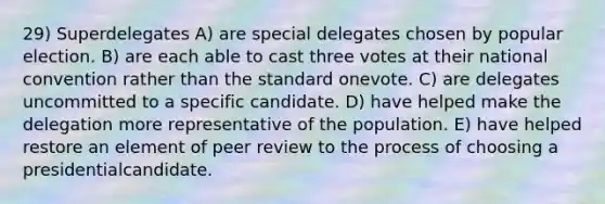 29) Superdelegates A) are special delegates chosen by popular election. B) are each able to cast three votes at their national convention rather than the standard onevote. C) are delegates uncommitted to a specific candidate. D) have helped make the delegation more representative of the population. E) have helped restore an element of peer review to the process of choosing a presidentialcandidate.