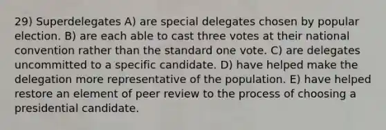 29) Superdelegates A) are special delegates chosen by popular election. B) are each able to cast three votes at their national convention rather than the standard one vote. C) are delegates uncommitted to a specific candidate. D) have helped make the delegation more representative of the population. E) have helped restore an element of peer review to the process of choosing a presidential candidate.