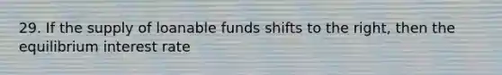 29. If the supply of loanable funds shifts to the right, then the equilibrium interest rate