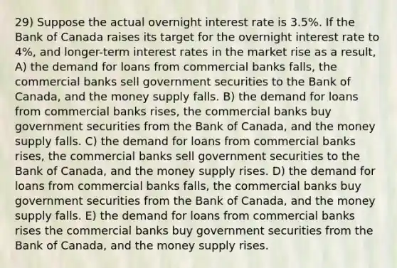 29) Suppose the actual overnight interest rate is 3.5%. If the Bank of Canada raises its target for the overnight interest rate to 4%, and longer-term interest rates in the market rise as a result, A) the demand for loans from commercial banks falls, the commercial banks sell government securities to the Bank of Canada, and the money supply falls. B) the demand for loans from commercial banks rises, the commercial banks buy government securities from the Bank of Canada, and the money supply falls. C) the demand for loans from commercial banks rises, the commercial banks sell government securities to the Bank of Canada, and the money supply rises. D) the demand for loans from commercial banks falls, the commercial banks buy government securities from the Bank of Canada, and the money supply falls. E) the demand for loans from commercial banks rises the commercial banks buy government securities from the Bank of Canada, and the money supply rises.