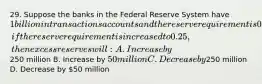 29. Suppose the banks in the Federal Reserve System have 1 billion in transactions accounts and the reserve requirement is 0.20. Ceteris paribus, if the reserve requirement is increased to 0.25, then excess reserves will: A. Increase by250 million B. Increase by 50 million C. Decrease by250 million D. Decrease by 50 million