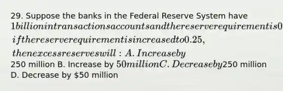 29. Suppose the banks in the Federal Reserve System have 1 billion in transactions accounts and the reserve requirement is 0.20. Ceteris paribus, if the reserve requirement is increased to 0.25, then excess reserves will: A. Increase by250 million B. Increase by 50 million C. Decrease by250 million D. Decrease by 50 million