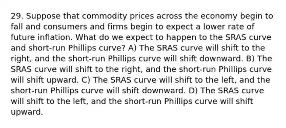 29. Suppose that commodity prices across the economy begin to fall and consumers and firms begin to expect a lower rate of future inflation. What do we expect to happen to the SRAS curve and short-run Phillips curve? A) The SRAS curve will shift to the right, and the short-run Phillips curve will shift downward. B) The SRAS curve will shift to the right, and the short-run Phillips curve will shift upward. C) The SRAS curve will shift to the left, and the short-run Phillips curve will shift downward. D) The SRAS curve will shift to the left, and the short-run Phillips curve will shift upward.