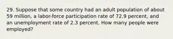 29. Suppose that some country had an adult population of about 59 million, a labor-force participation rate of 72.9 percent, and an unemployment rate of 2.3 percent. How many people were employed?