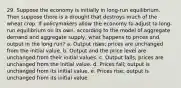 29. Suppose the economy is initially in long-run equilibrium. Then suppose there is a drought that destroys much of the wheat crop. If policymakers allow the economy to adjust to long-run equilibrium on its own, according to the model of aggregate demand and aggregate supply, what happens to prices and output in the long run? a. Output rises; prices are unchanged from the initial value. b. Output and the price level are unchanged from their initial values. c. Output falls; prices are unchanged from the initial value. d. Prices fall; output is unchanged from its initial value. e. Prices rise; output is unchanged from its initial value.