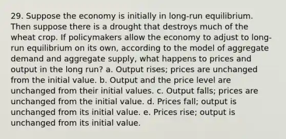 29. Suppose the economy is initially in long-run equilibrium. Then suppose there is a drought that destroys much of the wheat crop. If policymakers allow the economy to adjust to long-run equilibrium on its own, according to the model of aggregate demand and aggregate supply, what happens to prices and output in the long run? a. Output rises; prices are unchanged from the initial value. b. Output and the price level are unchanged from their initial values. c. Output falls; prices are unchanged from the initial value. d. Prices fall; output is unchanged from its initial value. e. Prices rise; output is unchanged from its initial value.