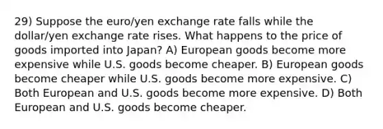 29) Suppose the euro/yen exchange rate falls while the dollar/yen exchange rate rises. What happens to the price of goods imported into Japan? A) European goods become more expensive while U.S. goods become cheaper. B) European goods become cheaper while U.S. goods become more expensive. C) Both European and U.S. goods become more expensive. D) Both European and U.S. goods become cheaper.