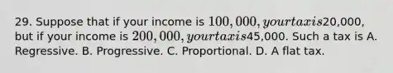 29. Suppose that if your income is 100,000, your tax is20,000, but if your income is 200,000, your tax is45,000. Such a tax is A. Regressive. B. Progressive. C. Proportional. D. A flat tax.