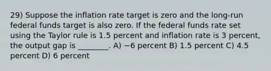 29) Suppose the inflation rate target is zero and the long-run federal funds target is also zero. If the federal funds rate set using the Taylor rule is 1.5 percent and inflation rate is 3 percent, the output gap is ________. A) −6 percent B) 1.5 percent C) 4.5 percent D) 6 percent