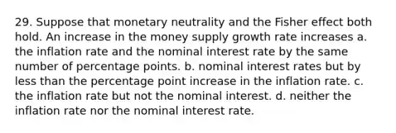 29. Suppose that monetary neutrality and the Fisher effect both hold. An increase in the money supply growth rate increases a. the inflation rate and the nominal interest rate by the same number of percentage points. b. nominal interest rates but by <a href='https://www.questionai.com/knowledge/k7BtlYpAMX-less-than' class='anchor-knowledge'>less than</a> the percentage point increase in the inflation rate. c. the inflation rate but not the nominal interest. d. neither the inflation rate nor the nominal interest rate.