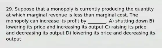 29. Suppose that a monopoly is currently producing the quantity at which marginal revenue is less than marginal cost. The monopoly can increase its profit by ________. A) shutting down B) lowering its price and increasing its output C) raising its price and decreasing its output D) lowering its price and decreasing its output